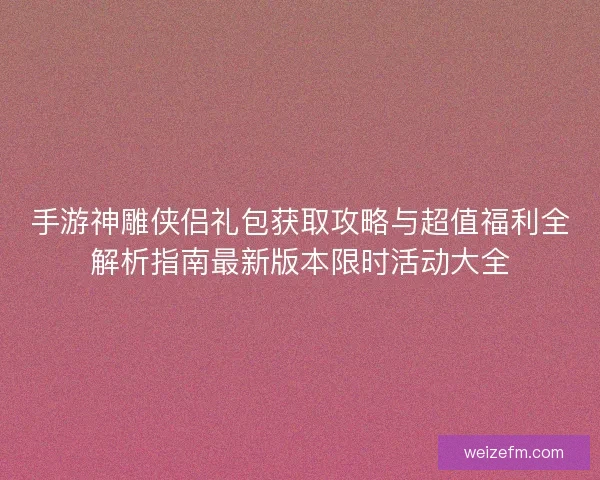 手游神雕侠侣礼包获取攻略与超值福利全解析指南最新版本限时活动大全