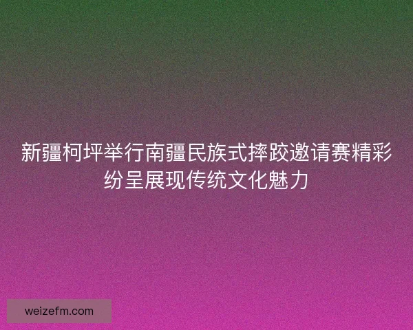 新疆柯坪举行南疆民族式摔跤邀请赛精彩纷呈展现传统文化魅力