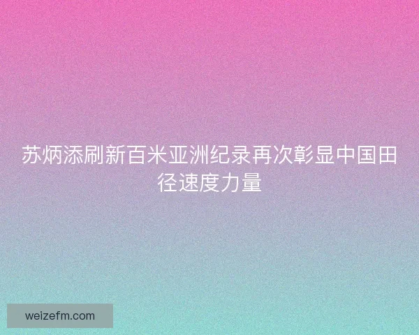 苏炳添刷新百米亚洲纪录再次彰显中国田径速度力量