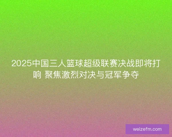 2025中国三人篮球超级联赛决战即将打响 聚焦激烈对决与冠军争夺