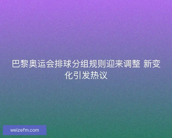 巴黎奥运会排球分组规则迎来调整 新变化引发热议