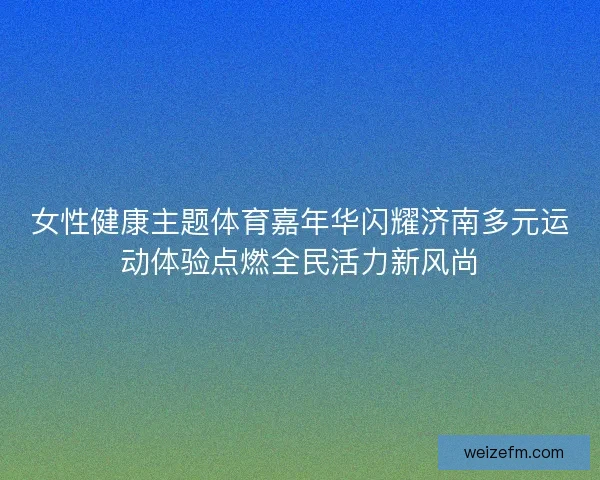 女性健康主题体育嘉年华闪耀济南多元运动体验点燃全民活力新风尚