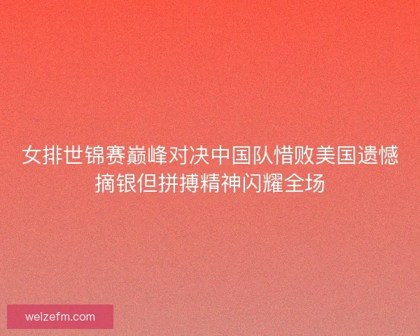 女排世锦赛巅峰对决中国队惜败美国遗憾摘银但拼搏精神闪耀全场