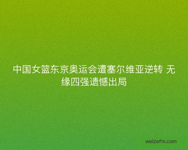 中国女篮东京奥运会遭塞尔维亚逆转 无缘四强遗憾出局