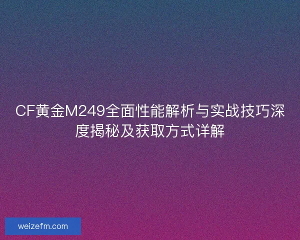 CF黄金M249全面性能解析与实战技巧深度揭秘及获取方式详解