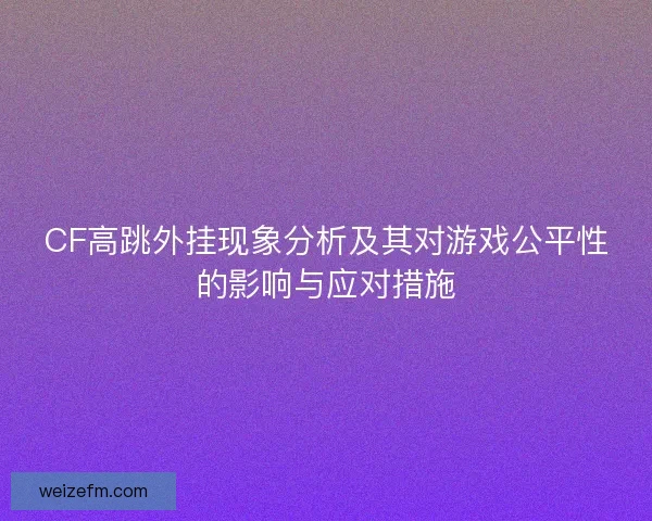 CF高跳外挂现象分析及其对游戏公平性的影响与应对措施